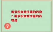 调节积食益生菌的药物？调节积食益生菌的药物是