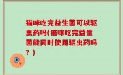 猫咪吃完益生菌可以驱虫药吗(猫咪吃完益生菌能同时使用驱虫药吗？)
