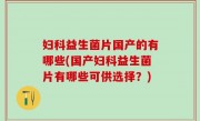 妇科益生菌片国产的有哪些(国产妇科益生菌片有哪些可供选择？)