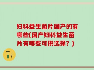 妇科益生菌片国产的有哪些(国产妇科益生菌片有哪些可供选择？)