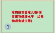 宠物益生菌宠儿香(提高宠物健康水平　给宠物喂食益生菌)