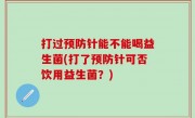 打过预防针能不能喝益生菌(打了预防针可否饮用益生菌？)