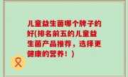 儿童益生菌哪个牌子的好(排名前五的儿童益生菌产品推荐，选择更健康的营养！)