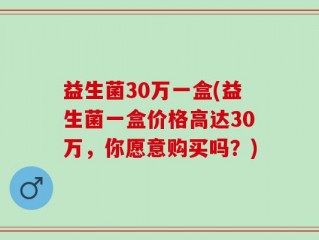 益生菌30万一盒(益生菌一盒价格高达30万，你愿意购买吗？)