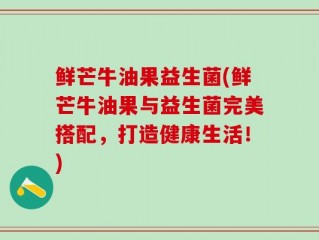 鲜芒牛油果益生菌(鲜芒牛油果与益生菌完美搭配，打造健康生活！)