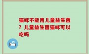 猫咪不能用儿童益生菌？儿童益生菌猫咪可以吃吗