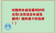 吃酸奶补益生菌吗好吗女性(女性适合补益生菌吗？酸奶是个好选择！)