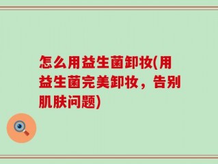 怎么用益生菌卸妆(用益生菌完美卸妆，告别肌肤问题)