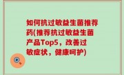 如何抗过敏益生菌推荐药(推荐抗过敏益生菌产品Top5，改善过敏症状，健康呵护)