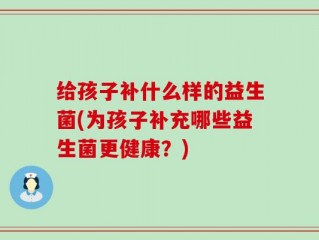 给孩子补什么样的益生菌(为孩子补充哪些益生菌更健康？)