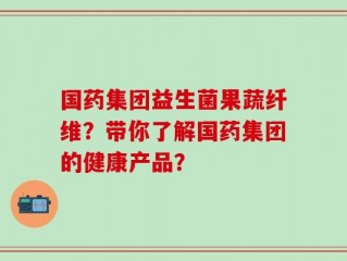 国药集团益生菌果蔬纤维？带你了解国药集团的健康产品？