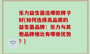 乐力益生菌选哪款牌子好(如何选择高品质的益生菌品牌：乐力与其他品牌相比有哪些优势？)