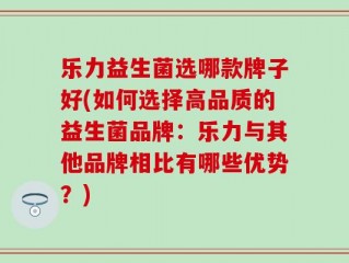 乐力益生菌选哪款牌子好(如何选择高品质的益生菌品牌：乐力与其他品牌相比有哪些优势？)