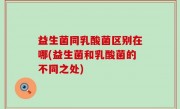 益生菌同乳酸菌区别在哪(益生菌和乳酸菌的不同之处)