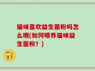 猫咪喜欢益生菌粉吗怎么喂(如何喂养猫咪益生菌粉？)
