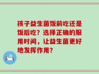 孩子益生菌饭前吃还是饭后吃？选择正确的服用时间，让益生菌更好地发挥作用？