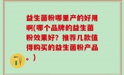 益生菌粉哪里产的好用啊(哪个品牌的益生菌粉效果好？推荐几款值得购买的益生菌粉产品。)