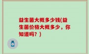 益生菌大概多少钱(益生菌价格大概多少，你知道吗？)