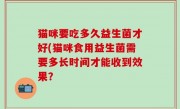 猫咪要吃多久益生菌才好(猫咪食用益生菌需要多长时间才能收到效果？