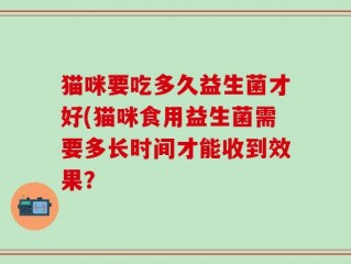 猫咪要吃多久益生菌才好(猫咪食用益生菌需要多长时间才能收到效果？