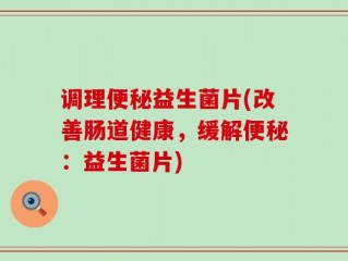 调理便秘益生菌片(改善肠道健康，缓解便秘：益生菌片)