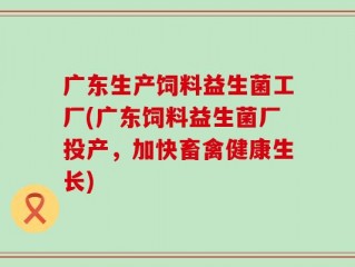 广东生产饲料益生菌工厂(广东饲料益生菌厂投产，加快畜禽健康生长)