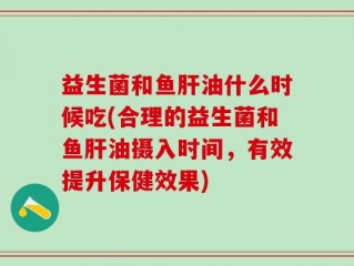 益生菌和鱼肝油什么时候吃(合理的益生菌和鱼肝油摄入时间，有效提升保健效果)