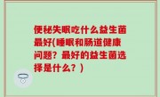 便秘失眠吃什么益生菌最好(睡眠和肠道健康问题？最好的益生菌选择是什么？)