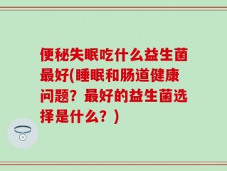 便秘失眠吃什么益生菌最好(睡眠和肠道健康问题？最好的益生菌选择是什么？)