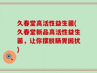 久春堂高活性益生菌(久春堂新品高活性益生菌，让你摆脱肠胃困扰)