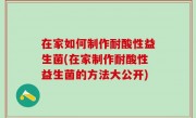 在家如何制作耐酸性益生菌(在家制作耐酸性益生菌的方法大公开)