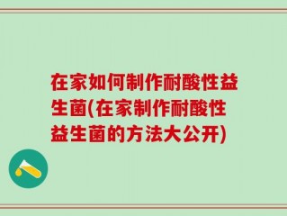 在家如何制作耐酸性益生菌(在家制作耐酸性益生菌的方法大公开)