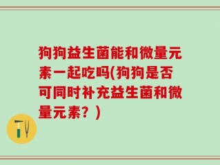 狗狗益生菌能和微量元素一起吃吗(狗狗是否可同时补充益生菌和微量元素？)