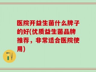医院开益生菌什么牌子的好(优质益生菌品牌推荐，非常适合医院使用)