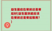 益生菌应在餐前还是餐后好(益生菌到底应该在餐前还是餐后服用？)