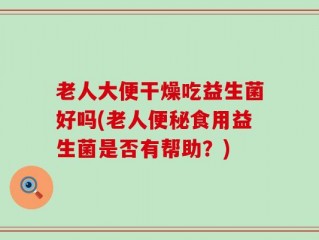 老人大便干燥吃益生菌好吗(老人便秘食用益生菌是否有帮助？)