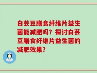 白芸豆膳食纤维片益生菌能减肥吗？探讨白芸豆膳食纤维片益生菌的减肥效果？
