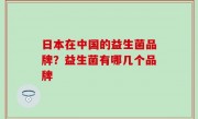 日本在中国的益生菌品牌？益生菌有哪几个品牌