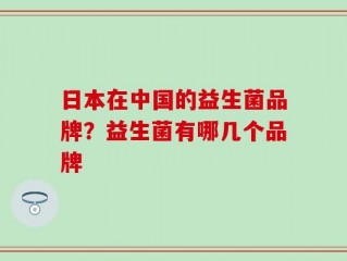 日本在中国的益生菌品牌？益生菌有哪几个品牌