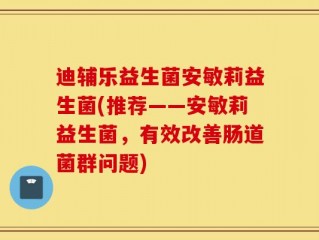 迪辅乐益生菌安敏莉益生菌(推荐——安敏莉益生菌，有效改善肠道菌群问题)