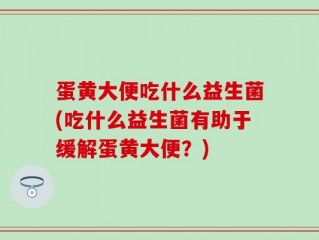 蛋黄大便吃什么益生菌(吃什么益生菌有助于缓解蛋黄大便？)