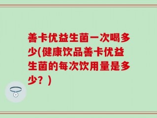 善卡优益生菌一次喝多少(健康饮品善卡优益生菌的每次饮用量是多少？)