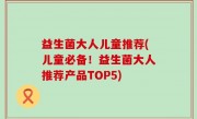 益生菌大人儿童推荐(儿童必备！益生菌大人推荐产品TOP5)