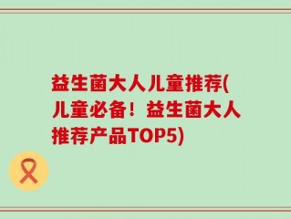 益生菌大人儿童推荐(儿童必备！益生菌大人推荐产品TOP5)