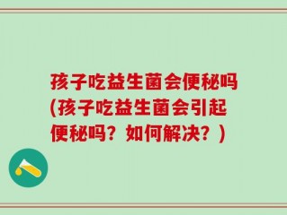 孩子吃益生菌会便秘吗(孩子吃益生菌会引起便秘吗？如何解决？)