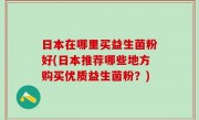 日本在哪里买益生菌粉好(日本推荐哪些地方购买优质益生菌粉？)