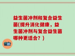 益生菌冲剂和复合益生菌(提升消化健康，益生菌冲剂与复合益生菌哪种更适合？)