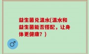益生菌兑温水(温水和益生菌能否搭配，让身体更健康？)