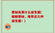 便秘选用什么益生菌(缓解便秘，推荐这几种益生菌！)