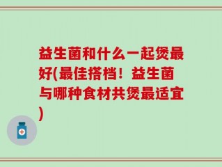 益生菌和什么一起煲最好(最佳搭档！益生菌与哪种食材共煲最适宜)